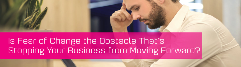 Is Fear of Change the Obstacle That’s Stopping Your Business from Moving Forward?